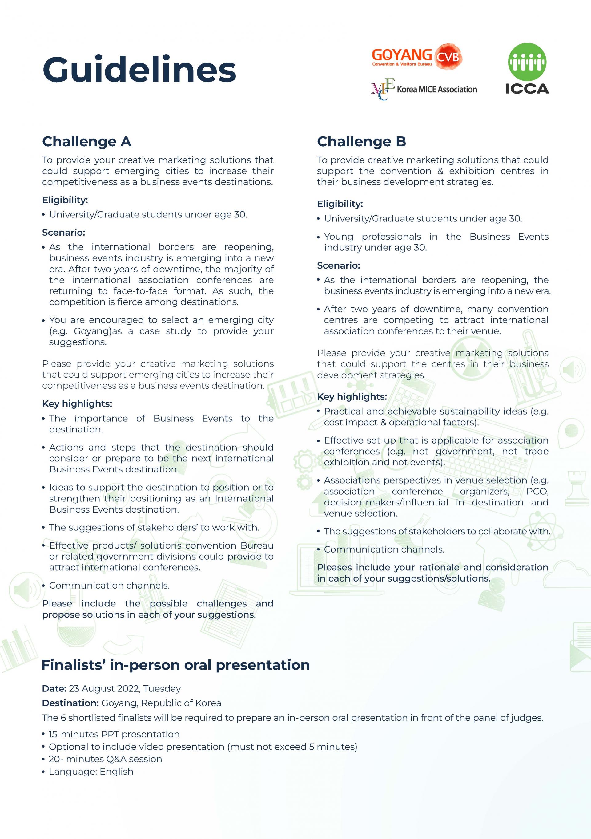 Guidelines / Challenge A To provide your creative marketing solutions that could support emerging cities to increase their competitiveness as a business events destinations. Eligibility: • University/Graduate students under age 30. Scenario: • As the international borders are reopening, business events industry is emerging into a new era. After two years of downtime, the majority of the international association conferences are returning to face-to-face format. As such, the competition is fierce among destinations. • You are encouraged to select an emerging city (e.g. Coyangjas a case study to provide your suggestions. Please provide your creative marketing solutions that could support emerging cities to increase their competitiveness as a business events destination. Key highlights: • The importance of Business Events to the destination. • Actions and steps that the destination should consider or prepare to be the next international Business Events destination. • Ideas to support the destination to position or to strengthen their positioning as an International Business Events destination. • The suggestions of stakeholders' to work with. • Effective products/ solutions convention Bureau or related government divisions could provide to attract international conferences. • Communication channels. Challenge B To provide creative marketing solutions that could support the convention & exhibition centres in their business development strategies. Eligibility: • University/Graduate students under age 30. • Young professionals in the Business Events industry under age 30. Scenario: • As the international borders are reopening, the business events industry is emerging into a new era. • After two years of downtime, many convention centres are competing to attract international association conferences to their venue. Please provide your creative marketing solutions that could support the centres in their business development strategies. Key highlights: • Practical and achievable sustainability ideas (e.g. cost impact & operational factors). • Effective set-up that is applicable for association conferences (e.g. not government, not trade exhibition and not events). • Associations perspectives in venue selection (e.g. association conference organizers, PCO, decision-makers/influential in destination and venue selection. • The suggestions of stakeholders to collaborate with. • Communication channels. Pleases include your rationale and consideration in each of your suggestions念olutions. Please include the possible challenges and propose solutions in each of your suggestions Finalists 7 in-person oral presentationDate: 23 August 2022, Tuesday Destination: Coyang, Republic of Korea The 6 shortlisted finalistswill be required to prepare an in-person oral presentation in front of the panel of judges. • 15-minutes PPT presentation • Optional to include video presentation (must not exceed 5 minutes) • 20- minutes Q&A session • Language: English